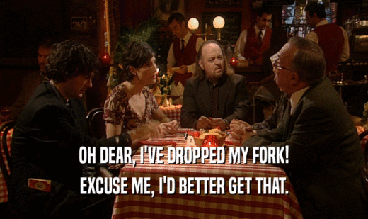 OH DEAR, I'VE DROPPED MY FORK! EXCUSE ME, I'D BETTER GET THAT. 