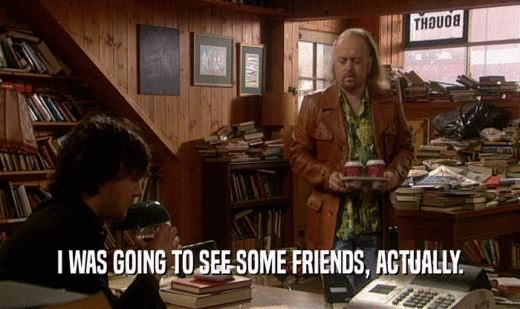 I WAS GOING TO SEE SOME FRIENDS, ACTUALLY.  