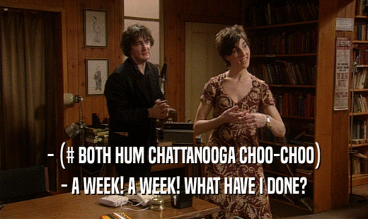 - (# BOTH HUM CHATTANOOGA CHOO-CHOO)
 - A WEEK! A WEEK! WHAT HAVE I DONE?
 