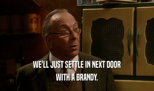 WE'LL JUST SETTLE IN NEXT DOOR WITH A BRANDY. 