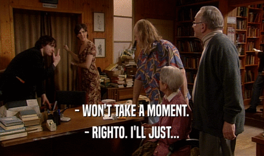- WON'T TAKE A MOMENT. - RIGHTO. I'LL JUST... 