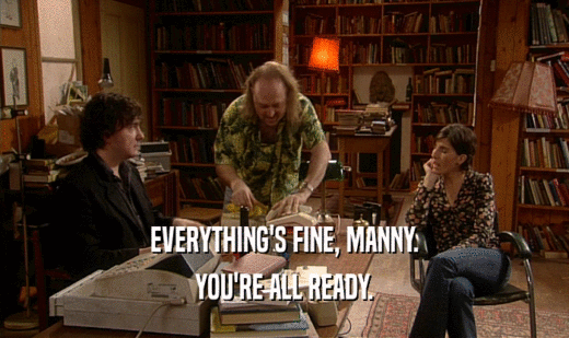 EVERYTHING'S FINE, MANNY. YOU'RE ALL READY. 