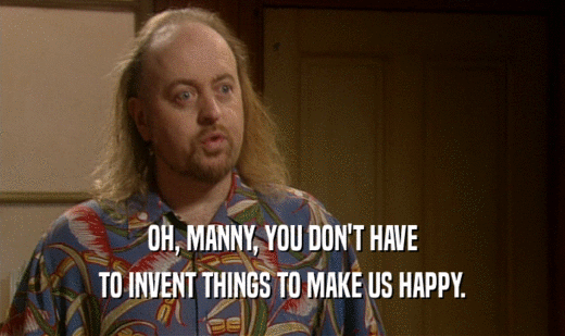 OH, MANNY, YOU DON'T HAVE
 TO INVENT THINGS TO MAKE US HAPPY.
 