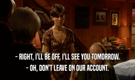 - RIGHT, I'LL BE OFF, I'LL SEE YOU TOMORROW. - OH, DON'T LEAVE ON OUR ACCOUNT. 