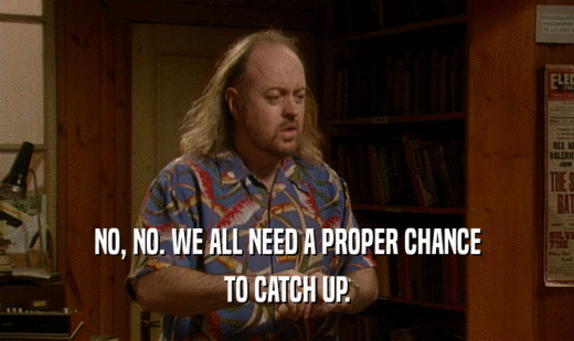 NO, NO. WE ALL NEED A PROPER CHANCE TO CATCH UP. 