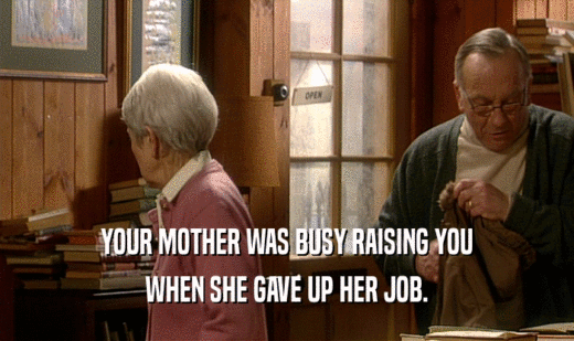 YOUR MOTHER WAS BUSY RAISING YOU WHEN SHE GAVE UP HER JOB. 