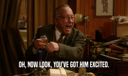 OH, NOW LOOK, YOU'VE GOT HIM EXCITED.  