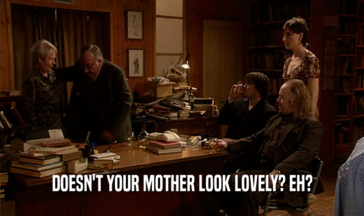 DOESN'T YOUR MOTHER LOOK LOVELY? EH?  