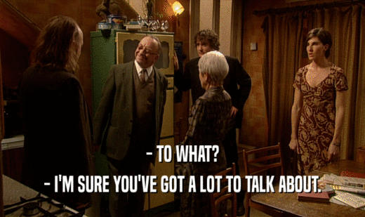 - TO WHAT? - I'M SURE YOU'VE GOT A LOT TO TALK ABOUT. 
