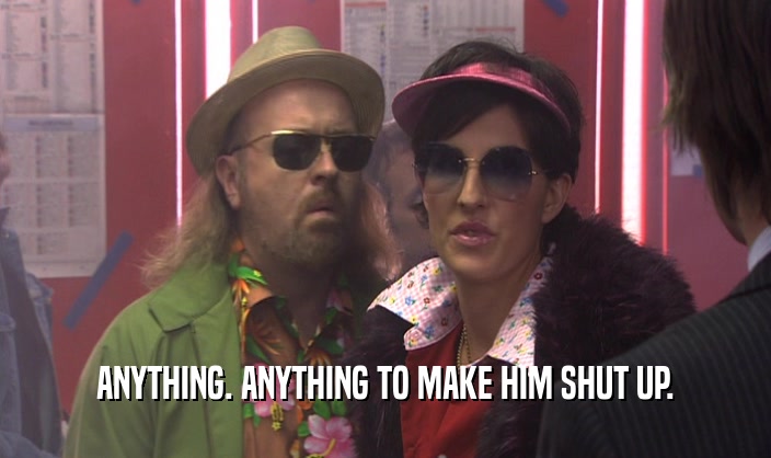 ANYTHING. ANYTHING TO MAKE HIM SHUT UP.  