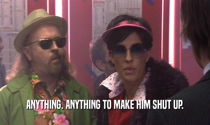 ANYTHING. ANYTHING TO MAKE HIM SHUT UP.  