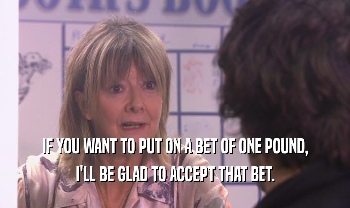 IF YOU WANT TO PUT ON A BET OF ONE POUND, I'LL BE GLAD TO ACCEPT THAT BET. 