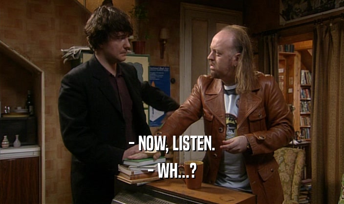 - NOW, LISTEN. - WH...? 
