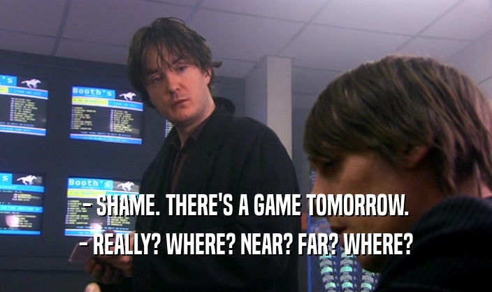 - SHAME. THERE'S A GAME TOMORROW. - REALLY? WHERE? NEAR? FAR? WHERE? 