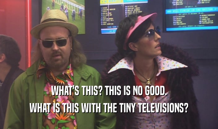 WHAT'S THIS? THIS IS NO GOOD. WHAT IS THIS WITH THE TINY TELEVISIONS? 