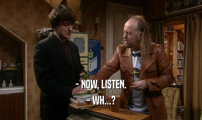 - NOW, LISTEN. - WH...? 
