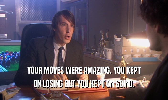 YOUR MOVES WERE AMAZING. YOU KEPT ON LOSING BUT YOU KEPT ON GOING. 