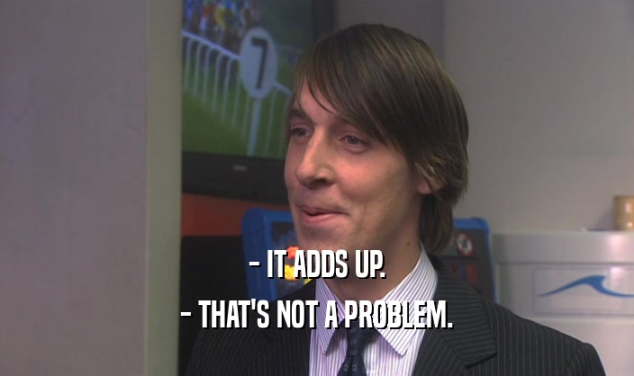 - IT ADDS UP. - THAT'S NOT A PROBLEM. 