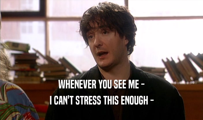 WHENEVER YOU SEE ME - I CAN'T STRESS THIS ENOUGH - 