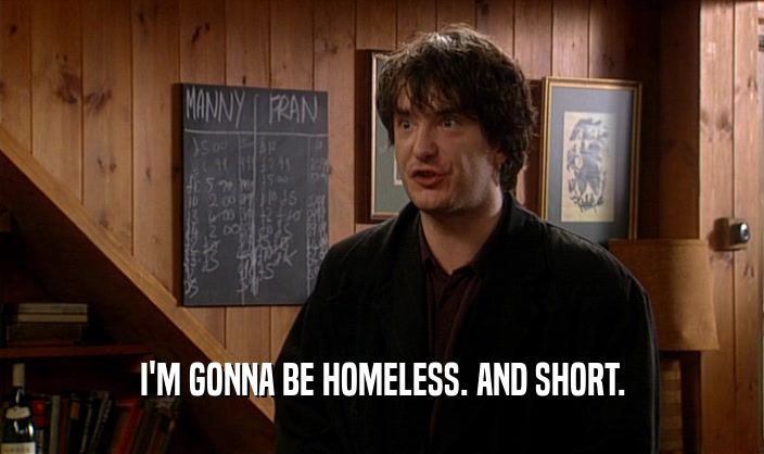 I'M GONNA BE HOMELESS. AND SHORT.  