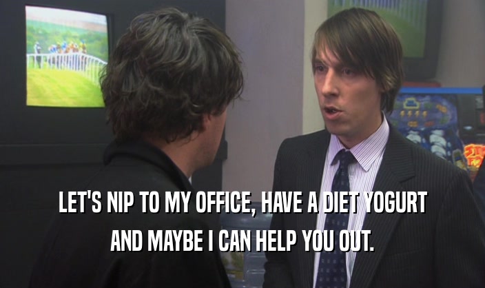 LET'S NIP TO MY OFFICE, HAVE A DIET YOGURT AND MAYBE I CAN HELP YOU OUT. 