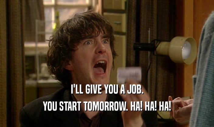 I'LL GIVE YOU A JOB.
 YOU START TOMORROW. HA! HA! HA!
 