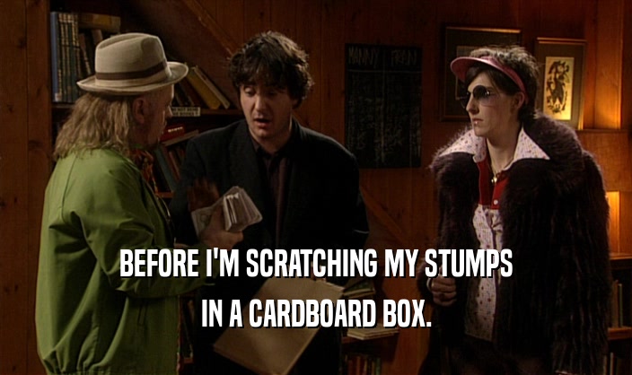 BEFORE I'M SCRATCHING MY STUMPS
 IN A CARDBOARD BOX.
 