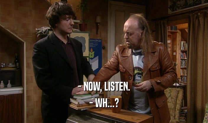 - NOW, LISTEN. - WH...? 