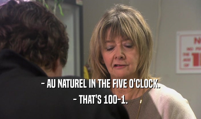 - AU NATUREL IN THE FIVE O'CLOCK.
 - THAT'S 100-1.
 