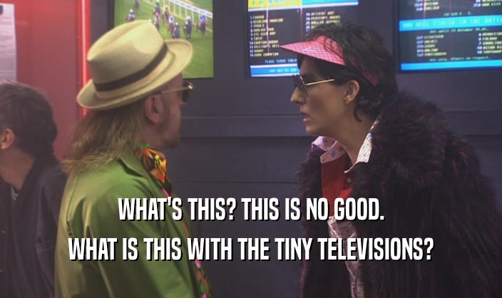 WHAT'S THIS? THIS IS NO GOOD. WHAT IS THIS WITH THE TINY TELEVISIONS? 