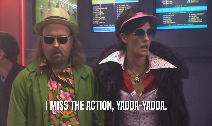 I MISS THE ACTION, YADDA-YADDA.  