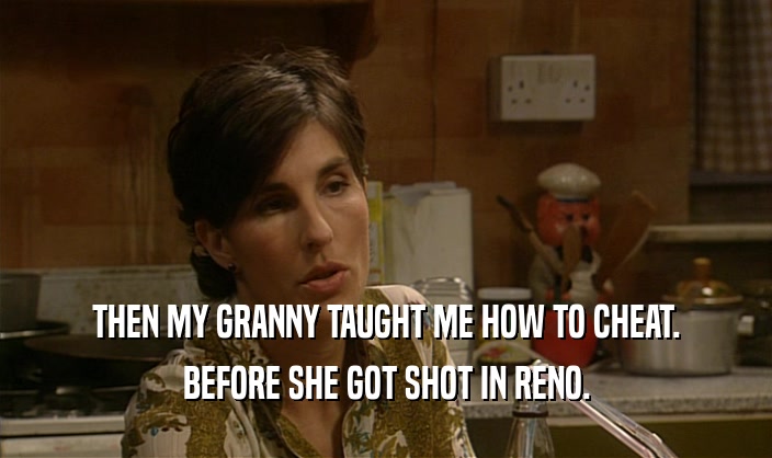THEN MY GRANNY TAUGHT ME HOW TO CHEAT. BEFORE SHE GOT SHOT IN RENO. 