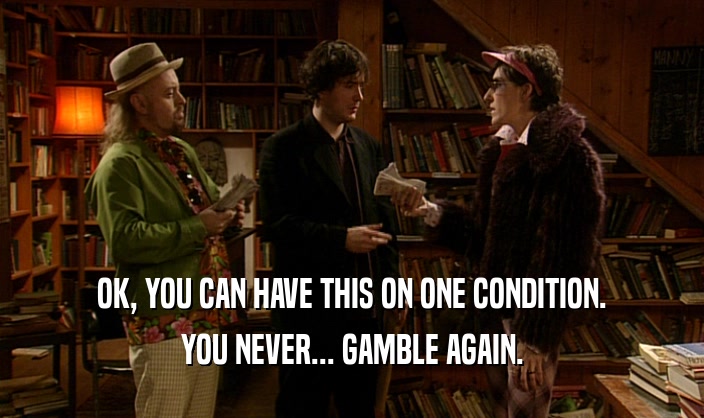 OK, YOU CAN HAVE THIS ON ONE CONDITION. YOU NEVER... GAMBLE AGAIN. 