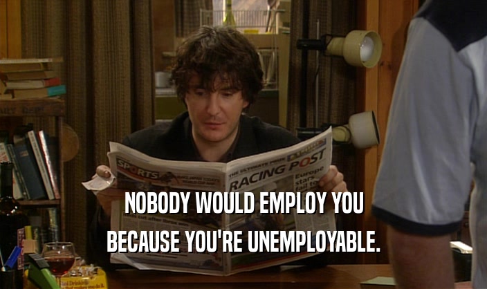 NOBODY WOULD EMPLOY YOU BECAUSE YOU'RE UNEMPLOYABLE. 