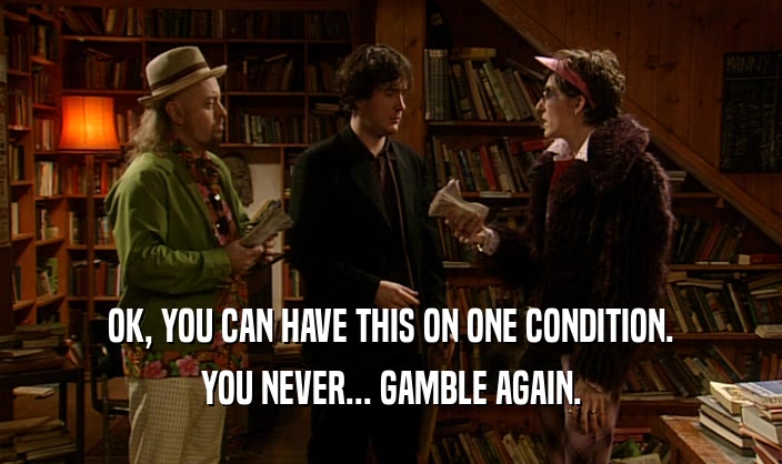 OK, YOU CAN HAVE THIS ON ONE CONDITION. YOU NEVER... GAMBLE AGAIN. 