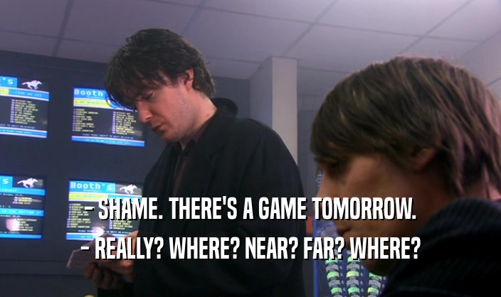 - SHAME. THERE'S A GAME TOMORROW. - REALLY? WHERE? NEAR? FAR? WHERE? 