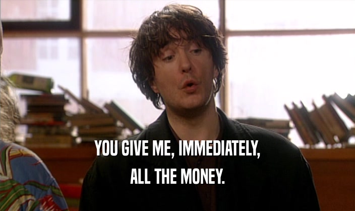 YOU GIVE ME, IMMEDIATELY, ALL THE MONEY. 