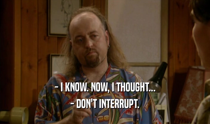 - I KNOW. NOW, I THOUGHT... - DON'T INTERRUPT. 