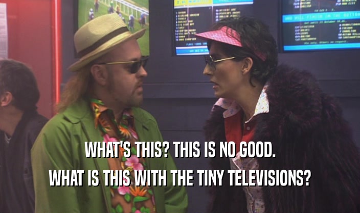 WHAT'S THIS? THIS IS NO GOOD. WHAT IS THIS WITH THE TINY TELEVISIONS? 