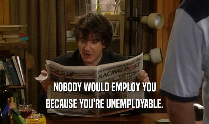 NOBODY WOULD EMPLOY YOU BECAUSE YOU'RE UNEMPLOYABLE. 