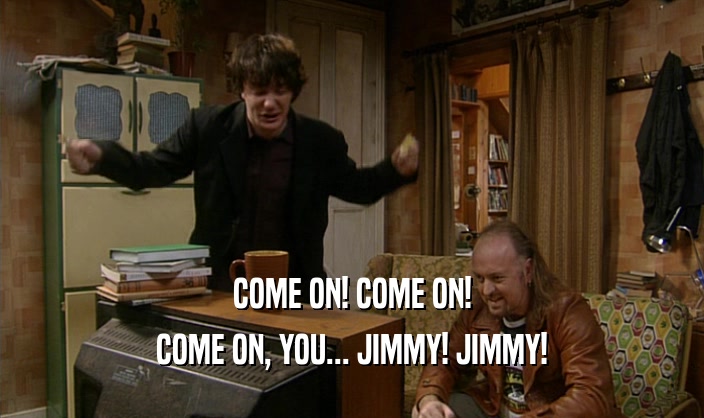 COME ON! COME ON!
 COME ON, YOU... JIMMY! JIMMY!
 