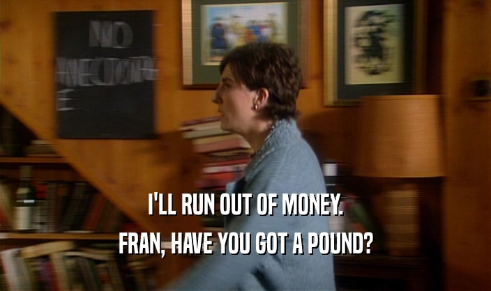 I'LL RUN OUT OF MONEY.
 FRAN, HAVE YOU GOT A POUND?
 