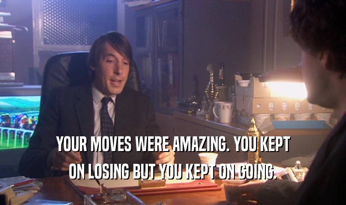 YOUR MOVES WERE AMAZING. YOU KEPT ON LOSING BUT YOU KEPT ON GOING. 