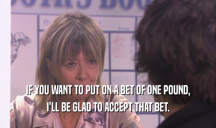IF YOU WANT TO PUT ON A BET OF ONE POUND, I'LL BE GLAD TO ACCEPT THAT BET. 