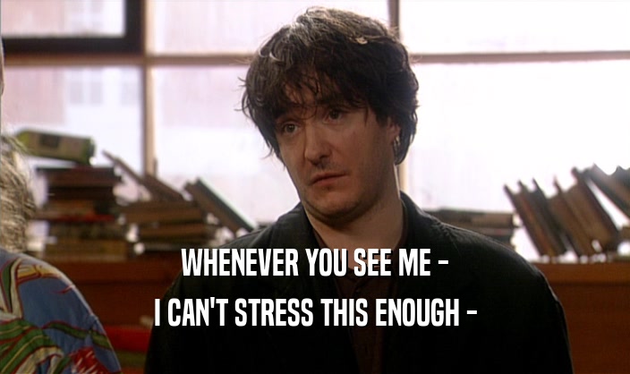 WHENEVER YOU SEE ME - I CAN'T STRESS THIS ENOUGH - 