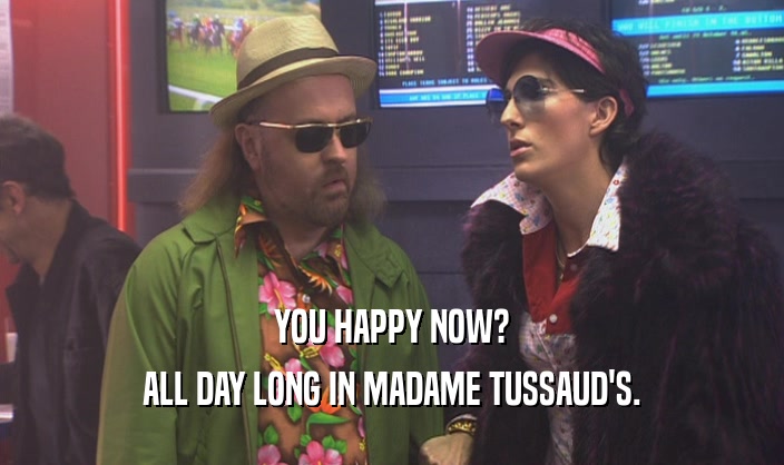 YOU HAPPY NOW? ALL DAY LONG IN MADAME TUSSAUD'S. 
