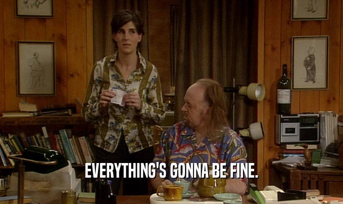 EVERYTHING'S GONNA BE FINE.  