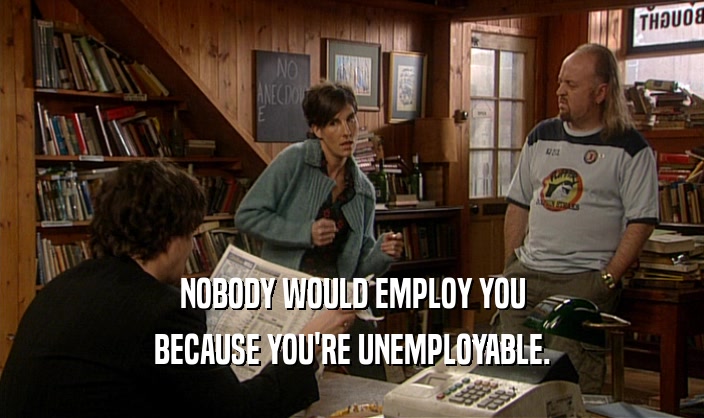 NOBODY WOULD EMPLOY YOU BECAUSE YOU'RE UNEMPLOYABLE. 