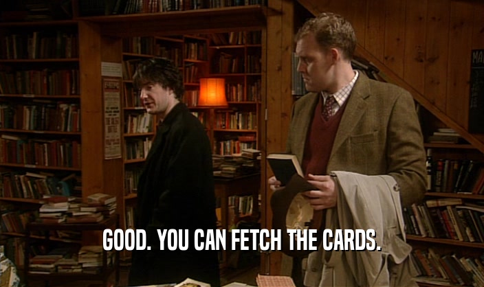 GOOD. YOU CAN FETCH THE CARDS.
  