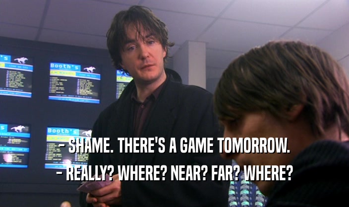 - SHAME. THERE'S A GAME TOMORROW. - REALLY? WHERE? NEAR? FAR? WHERE? 